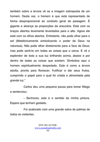 também sobre a árvore vê se a imagem sobreposta de um
homem. Desta vez, o homem é que está representado de
forma desproporcional ao contexto geral da paisagem. É
gigante e alcança as proporções da araucária. Está com os
braços abertos levemente levantados para o alto. Agora ele
está com os olhos abertos. Entretanto, não pode olhar para o
sol (Metaforicamente simbolizando o poder de Deus na
natureza). Não pode olhar diretamente para a face de Deus;
mas pode senti-lo em todas as coisas que o cerca. E vê o
esplendor de toda a sua luz brilhando acima, abaixo e por
dentro de todas as coisas que existem. Simboliza aqui o
homem espiritualmente despertado. Este é como a árvore
adulta, pronta para florescer, frutificar e dar seus frutos,
cumprindo o papel para o qual foi criada e alimentada pela
grande luz.”

           Carlos deu uma pequena pausa para tomar fôlego
e sentenciou:

           - Senhores; este é o sentido da minha pintura.
Espero que tenham gostado.

           Foi acalorado com uma grande salva de palmas de
todos os visitantes.


                         SITE DO AUTOR:
                       www.acasadoaprendiz.com
                                 94
 