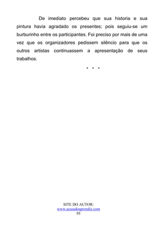 De imediato percebeu que sua historia e sua
pintura havia agradado os presentes; pois seguiu-se um
burburinho entre os participantes. Foi preciso por mais de uma
vez que os organizadores pedissem silêncio para que os
outros artistas continuassem a apresentação de seus
trabalhos.

                                   * * *




                      SITE DO AUTOR:
                    www.acasadoaprendiz.com
                              95
 