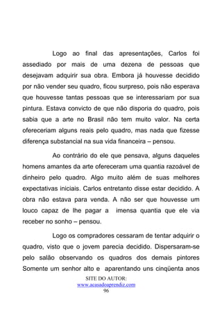 Logo ao final das apresentações, Carlos foi
assediado por mais de uma dezena de pessoas que
desejavam adquirir sua obra. Embora já houvesse decidido
por não vender seu quadro, ficou surpreso, pois não esperava
que houvesse tantas pessoas que se interessariam por sua
pintura. Estava convicto de que não disporia do quadro, pois
sabia que a arte no Brasil não tem muito valor. Na certa
ofereceriam alguns reais pelo quadro, mas nada que fizesse
diferença substancial na sua vida financeira – pensou.

          Ao contrário do ele que pensava, alguns daqueles
homens amantes da arte ofereceram uma quantia razoável de
dinheiro pelo quadro. Algo muito além de suas melhores
expectativas iniciais. Carlos entretanto disse estar decidido. A
obra não estava para venda. A não ser que houvesse um
louco capaz de lhe pagar a        imensa quantia que ele via
receber no sonho – pensou.

          Logo os compradores cessaram de tentar adquirir o
quadro, visto que o jovem parecia decidido. Dispersaram-se
pelo salão observando os quadros dos demais pintores
Somente um senhor alto e aparentando uns cinqüenta anos
                     SITE DO AUTOR:
                   www.acasadoaprendiz.com
                             96
 