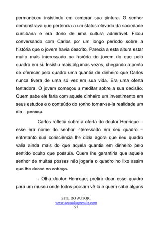 permaneceu insistindo em comprar sua pintura. O senhor
demonstrava que pertencia a um status elevado da sociedade
curitibana e era dono de uma cultura admirável. Ficou
conversando com Carlos por um longo período sobre a
história que o jovem havia descrito. Parecia a esta altura estar
muito mais interessado na história do jovem do que pelo
quadro em si. Insistiu mais algumas vezes, chegando a ponto
de oferecer pelo quadro uma quantia de dinheiro que Carlos
nunca tivera de uma só vez em sua vida. Era uma oferta
tentadora. O jovem começou a meditar sobre a sua decisão.
Quem sabe ele faria com aquele dinheiro um investimento em
seus estudos e o conteúdo do sonho tornar-se-ia realidade um
dia – pensou.

          Carlos refletiu sobre a oferta do doutor Henrique –
esse era nome do senhor interessado em seu quadro –
entretanto sua consciência lhe dizia agora que seu quadro
valia ainda mais do que aquela quantia em dinheiro pelo
sentido oculto que possuía. Quem lhe garantiria que aquele
senhor de muitas posses não jogaria o quadro no lixo assim
que lhe desse na cabeça.

          - Olha doutor Henrique; prefiro doar esse quadro
para um museu onde todos possam vê-lo e quem sabe alguns

                     SITE DO AUTOR:
                   www.acasadoaprendiz.com
                             97
 