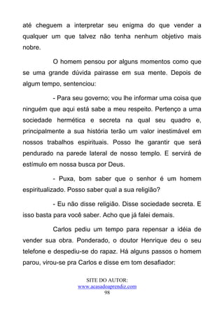 até cheguem a interpretar seu enigma do que vender a
qualquer um que talvez não tenha nenhum objetivo mais
nobre.

          O homem pensou por alguns momentos como que
se uma grande dúvida pairasse em sua mente. Depois de
algum tempo, sentenciou:

          - Para seu governo; vou lhe informar uma coisa que
ninguém que aqui está sabe a meu respeito. Pertenço a uma
sociedade hermética e secreta na qual seu quadro e,
principalmente a sua história terão um valor inestimável em
nossos trabalhos espirituais. Posso lhe garantir que será
pendurado na parede lateral de nosso templo. E servirá de
estímulo em nossa busca por Deus.

          - Puxa, bom saber que o senhor é um homem
espiritualizado. Posso saber qual a sua religião?

          - Eu não disse religião. Disse sociedade secreta. E
isso basta para você saber. Acho que já falei demais.

          Carlos pediu um tempo para repensar a idéia de
vender sua obra. Ponderado, o doutor Henrique deu o seu
telefone e despediu-se do rapaz. Há alguns passos o homem
parou, virou-se pra Carlos e disse em tom desafiador:

                     SITE DO AUTOR:
                   www.acasadoaprendiz.com
                             98
 