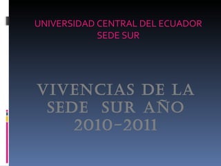 UNIVERSIDAD CENTRAL DEL ECUADOR
            SEDE SUR




VIVENCIAS DE LA
 SEDE SUR AÑO
    2010-2011
 