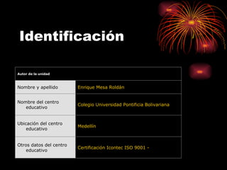 Identificación Certificación Icontec ISO 9001 -  Otros datos del centro educativo Medellín Ubicación del centro educativo Colegio Universidad Pontificia Bolivariana Nombre del centro educativo Enrique Mesa Roldán Nombre y apellido  Autor de la unidad 