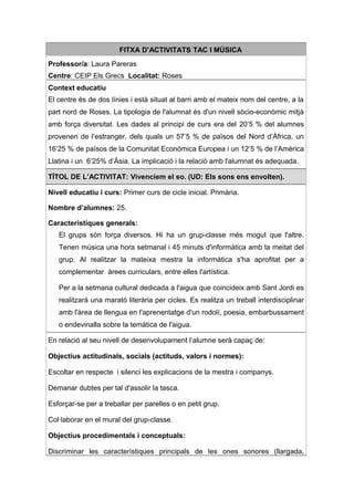 FITXA D’ACTIVITATS TAC I MÚSICA
Professor/a: Laura Pareras
Centre: CEIP Els Grecs Localitat: Roses
Context educatiu
El centre és de dos línies i està situat al barri amb el mateix nom del centre, a la
part nord de Roses. La tipologia de l'alumnat és d'un nivell sòcio-econòmic mitjà
amb força diversitat. Les dades al principi de curs era del 20’5 % del alumnes
provenen de l’estranger, dels quals un 57’5 % de països del Nord d’Àfrica, un
16’25 % de països de la Comunitat Econòmica Europea i un 12’5 % de l’Amèrica
Llatina i un 6’25% d’Àsia. La implicació i la relació amb l'alumnat és adequada.

TÍTOL DE L’ACTIVITAT: Vivenciem el so. (UD: Els sons ens envolten).

Nivell educatiu i curs: Primer curs de cicle inicial. Primària.

Nombre d’alumnes: 25.

Característiques generals:
   El grups són força diversos. Hi ha un grup-classe més mogut que l'altre.
   Tenen música una hora setmanal i 45 minuts d'informàtica amb la meitat del
   grup. Al realitzar la mateixa mestra la informàtica s'ha aprofitat per a
   complementar àrees curriculars, entre elles l'artística.

   Per a la setmana cultural dedicada a l'aigua que coincideix amb Sant Jordi es
   realitzarà una marató literària per cicles. Es realitza un treball interdisciplinar
   amb l'àrea de llengua en l'aprenentatge d'un rodolí, poesia, embarbussament
   o endevinalla sobre la temàtica de l'aigua.

En relació al seu nivell de desenvolupament l’alumne serà capaç de:

Objectius actitudinals, socials (actituds, valors i normes):

Escoltar en respecte i silenci les explicacions de la mestra i companys.

Demanar dubtes per tal d'assolir la tasca.

Esforçar-se per a treballar per parelles o en petit grup.

Col·laborar en el mural del grup-classe.

Objectius procedimentals i conceptuals:

Discriminar les característiques principals de les ones sonores (llargada,
 