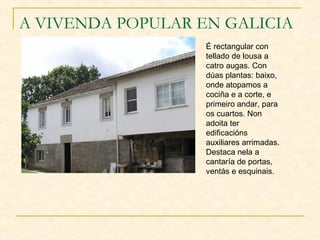 A VIVENDA POPULAR EN GALICIA
                   É rectangular con
                   tellado de lousa a
                   catro augas. Con
                   dúas plantas: baixo,
                   onde atopamos a
                   cociña e a corte, e
                   primeiro andar, para
                   os cuartos. Non
                   adoita ter
                   edificacións
                   auxiliares arrimadas.
                   Destaca nela a
                   cantaría de portas,
                   ventás e esquinais.
 