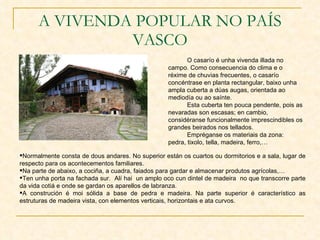 A VIVENDA POPULAR NO PAÍS VASCO O casarío é unha vivenda illada no campo. Como consecuencia do clima e o réxime de chuvias frecuentes, o casarío concéntrase en planta rectangular, baixo unha ampla cuberta a dúas augas, orientada ao mediodía ou ao saínte. Esta cuberta ten pouca pendente, pois as nevaradas son escasas; en cambio, considéranse funcionalmente imprescindibles os grandes beirados nos tellados. Empréganse os materiais da zona: pedra, tixolo, tella, madeira, ferro,… Normalmente consta de dous andares. No superior están os cuartos ou dormitorios e a sala, lugar de respecto para os acontecementos familiares. Na parte de abaixo, a cociña, a cuadra, faiados para gardar e almacenar produtos agrícolas,… Ten unha porta na fachada sur.  Alí hai  un amplo oco cun dintel de madeira  no que transcorre parte da vida cotiá e onde se gardan os aparellos de labranza. A construción é moi sólida a base de pedra e madeira. Na parte superior é característico as estruturas de madeira vista, con elementos verticais, horizontais e ata curvos. 