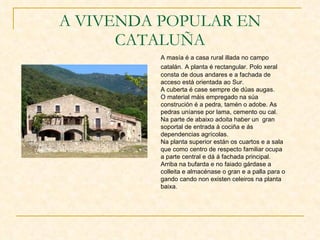 A VIVENDA POPULAR EN CATALUÑA A masía é a casa rural illada no campo catalán.   A planta é rectangular. Polo xeral consta de dous andares e a fachada de acceso está orientada ao Sur. A cuberta é case sempre de dúas augas. O material máis empregado na súa construción é a pedra, tamén o adobe. As pedras uníanse por lama, cemento ou cal. Na parte de abaixo adoita haber un  gran soportal de entrada á cociña e ás dependencias agrícolas. Na planta superior están os cuartos e a sala que como centro de respecto familiar ocupa a parte central e dá á fachada principal. Arriba na bufarda e no faiado gárdase a colleita e almacénase o gran e a palla para o gando cando non existen celeiros na planta baixa. 