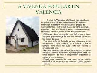 A VIVENDA POPULAR EN VALENCIA O clima de Valencia e a fertilidade das súas terras fai que se poidan recoller varias colleitas ao ano, cun sistema de explotación moi intensivo que precisa da máxima atención . Isto fai que o dono da horta constrúa a vivenda ao pé da súa finca aproveitando os materiais que lle brinda a natureza; cañas, barro, xunco e carrizos Edificio de planta rectangular duns 9x5 m. con cuberta triangular para desaugar as intensas choivas torrenciais tan típicas da zona Ten unha porta na fachada sur que dá acceso a un amplo corredor que percorre toda a edificación ata  a fachada norte onde hai outra porta que permite a circulación do aire. Nun lado están os cuartos(normalmente tres)  e noutro a cociña, comedor e almacén. Á parte superior vaise por unha escaleira de man e antigamente dedicábase a cultivar o verme da seda. Empréganse materiais da zona: barro, canas, xuncos ou carrizos. Os muros son de tixolo e a cuberta de palla ou canizo. 