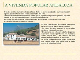 A VIVENDA POPULAR ANDALUZA O cortixo andaluz é un conxunto de edificios, illados no campo e dedicados a unha explotación agraria. Estes edificios están construídos arredor dun patio. Ten moitas variantes dependendo da zona e tipo de explotación agrícola ou gandeira a que se destine. A súa importancia é parella á extensión da propiedade. En moitos casos ademais de vivenda destinada ao propietario, constrúense outras para encargados, capataces, caseiros, gardas,… O máis característico do cortixo é o seu patio, cerrado no fronte por un grande portalón. Ao redor do patio estaban as construcións gandeiras e as de almacenaxe. Era costume que estiveran cubertos de parras, que tiveran varias dependencias con muíños de aceite, adegas, silos,… se a finca é de toros bravos tamén pode haber un tentadoiro. A eira é un elemento que tamén forma parte dos cortixos aínda que poida estar a varios metros da estancia principal. 