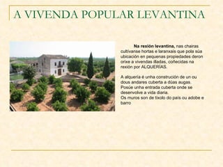 A VIVENDA POPULAR LEVANTINA Na rexión levantina,  nas chairas cultívanse hortas e laranxais que pola súa ubicación en pequenas propiedades deron orixe a vivendas illadas, coñecidas na rexión por ALQUERÍAS. A alquería é unha construción de un ou dous andares cuberta a dúas augas. Posúe unha entrada cuberta onde se desenvolve a vida diaria. Os muros son de tixolo do país ou adobe e barro 