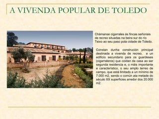 A VIVENDA POPULAR DE TOLEDO Chámanse cigarrales ás fincas señoriais de recreo situadas na beira sur do río Teixo ao seu paso pola cidade de Toledo. Constan dunha construción principal destinada a vivenda de recreo,  e un edificio secundario para os guardeses (cigarraleros) que coidan da casa ao ser segunda residencia e, o máis importante e característico, o seu amplo terreo de campo, que está limitado a un mínimo de 7.000 m2, sendo o común ata metade do século XX superficies arredor dos 20.000 m2. 