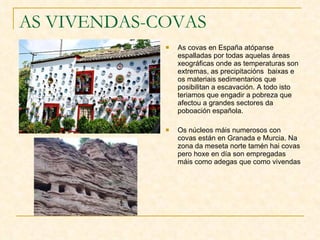 AS VIVENDAS-COVAS As covas en España atópanse espalladas por todas aquelas áreas xeográficas onde as temperaturas son extremas, as precipitacións  baixas e os materiais sedimentarios que posibilitan a escavación. A todo isto teriamos que engadir a pobreza que afectou a grandes sectores da poboación española. Os núcleos máis numerosos con covas están en Granada e Murcia. Na zona da meseta norte tamén hai covas pero hoxe en día son empregadas máis como adegas que como vivendas 
