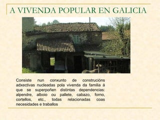 A VIVENDA POPULAR EN GALICIA Consiste nun conxunto de construcións adxectivas nucleadas pola vivenda da familia á que se superpoñen distintas dependencias: alpendre, alboio ou pallete, cabazo, forno, cortellos, etc., todas relacionadas coas necesidades e traballos  