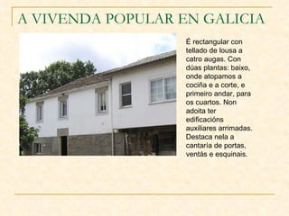A VIVENDA POPULAR EN GALICIA É rectangular con tellado de lousa a catro augas. Con dúas plantas: baixo, onde atopamos a cociña e a corte, e primeiro andar, para os cuartos. Non adoita ter edificacións auxiliares arrimadas. Destaca nela a cantaría de portas, ventás e esquinais.   