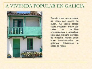 A VIVENDA POPULAR EN GALICIA Ten dous ou tres andares, ás veces con pincho ou outón. Ás veces álzase sobre soportais, baixo dos cales se recollían embarcacións e aparellos. Nos seus balcóns corridos de madeira, moitos deles hoxe transformados en galerías, deitábanse a secar as redes. 