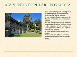 A VIVENDA POPULAR EN GALICIA Polo xeral son de planta rectangular á que se engaden outros elementos como capela, adega, cociñas,  A súa estrutura é de grosos muros de fabrica, construídos con canterías de granito. Adoitan ser de dúas plantas: a inferior destinada a almacéns, celeiros, cortes e dependencias complementarias da vida agrícola e gandeira, e a superior a vivenda dos señores.  A cuberta é frecuentemente a catro augas. O conxunto está rodeado por unha romántica vexetación, de abundante hedra,   