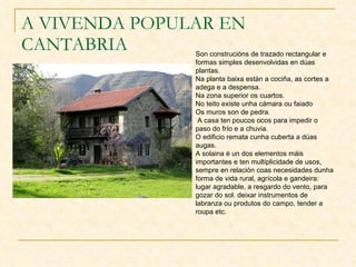 A VIVENDA POPULAR EN CANTABRIA Son construcións de trazado rectangular e formas simples desenvolvidas en dúas plantas. Na planta baixa están a cociña, as cortes a adega e a despensa.  Na zona superior os cuartos.  No teito existe unha cámara ou faiado Os muros son de pedra. A casa ten poucos ocos para impedir o paso do frío e a chuvia. O edificio remata cunha cuberta a dúas augas.  A solaina é un dos elementos máis importantes e ten multiplicidade de usos, sempre en relación coas necesidades dunha forma de vida rural, agrícola e gandeira: lugar agradable, a resgardo do vento, para gozar do sol. deixar instrumentos de labranza ou produtos do campo, tender a roupa etc.  