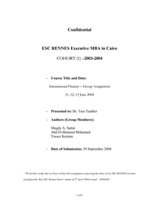 Confidential



                 ESC RENNES Executive MBA in Cairo

                               COHORT (1) –2003-2004



                     - Course Title and Date:

                        International Finance – Group Assignment

                                       11, 12, 13 June 2004



                     - Presented to: Dr. Tess Taubler

                     - Authors (Group Members):

                         Magdy A. Sattar
                         Abd El-Hameed Mohamed
                         Yasser Kortam


                     - Date of Submission: 29 September 2004




“ We hereby certify that we have written this assignment respecting the rules set by ESC RENNES in terms

of plagiarism. Ref. ESC Rennes Dean’s memo of 6 th April 2004 (e-mail : 20/04/04)”




                                                 1 of 6
 