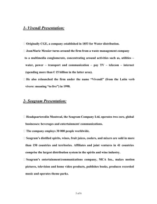 

1- Vivendi Presentation:


Originally CGE, a company established in 1853 for Water distribution.

Jean-Marie Messier turns around the firm from a waste management company

 to a multimedia conglomerate, concentrating around activities such as, utilities –

 water, power – transport and communication – pay TV – telecom – internet

 (spending more than € 15 billion in the latter area).

He also relaunched the firm under the name “Vivendi” (from the Latin verb

 vivere: meaning “to live”) in 1998.   


2- Seagram Presentation:


Headquartered in Montreal, the Seagram Company Ltd, operates two core, global

 businesses: beverages and entertainment/ communications.

The company employs 30 000 people worldwide.

Seagram’s distilled spirits, wines, fruit juices, coolers, and mixers are sold in more

 than 150 countries and territories. Affiliates and joint ventures in 41 countries

 comprise the largest distribution system in the spirits and wine industry.

Seagram’s entertainment/communications company, MCA Ins., makes motion

 pictures, television and home video products, publishes books, produces recorded

 music and operates theme parks.




                                        3 of 6
 