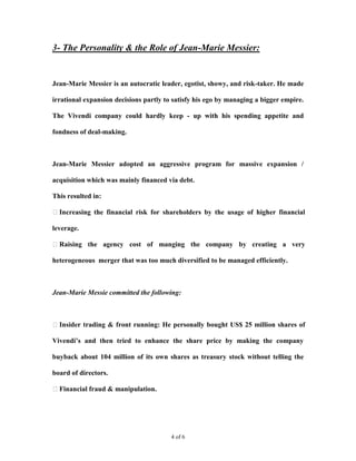 3- The Personality & the Role of Jean-Marie Messier:


Jean-Marie Messier is an autocratic leader, egotist, showy, and risk-taker. He made

irrational expansion decisions partly to satisfy his ego by managing a bigger empire.

The Vivendi company could hardly keep - up with his spending appetite and

fondness of deal-making.



Jean-Marie Messier adopted an aggressive program for massive expansion /

acquisition which was mainly financed via debt.

This resulted in:

Increasing the financial risk for shareholders by the usage of higher financial

leverage.

Raising the agency cost of manging the company by creating a very

heterogeneous merger that was too much diversified to be managed efficiently.



Jean-Marie Messie committed the following:



Insider trading & front running: He personally bought US$ 25 million shares of

Vivendi’s and then tried to enhance the share price by making the company

buyback about 104 million of its own shares as treasury stock without telling the

board of directors.

Financial fraud & manipulation.




                                        4 of 6
 