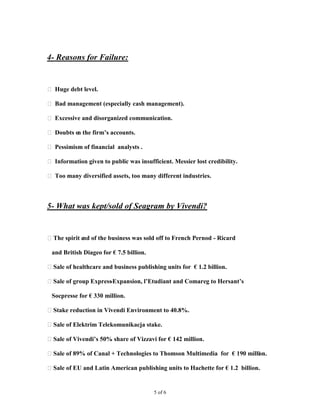 4- Reasons for Failure:


 Huge debt level.

 Bad management (especially cash management).

 Excessive and disorganized communication.

 Doubts o the firm’s accounts.
          n

 Pessimism of financial analysts .

 Information given to public was insufficient. Messier lost credibility.

 Too many diversified assets, too many different industries.



5- What was kept/sold of Seagram by Vivendi?


The spirit e of the business was sold off to French Pernod - Ricard
            nd

 and British Diageo for € 7.5 billion.

Sale of healthcare and business publishing units for € 1.2 billion.

Sale of group Express
                     -Expansion, l’Etudiant and Comareg to Hersant’s

 Socpresse for € 330 million.

Stake reduction in Vivendi Environment to 40.8%.

Sale of Elektrim Telekomunikacja stake.

Sale of Vivendi’s 50% share of Vizzavi for € 142 million.

Sale of 89% of Canal + Technologies to Thomson Multimedia for € 190 million.

Sale of EU and Latin American publishing units to Hachette for € 1.2 billion.


                                         5 of 6
 