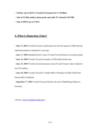 Further sale of 20.4% Vivendi Environment for € 1.8 billion.

Sale of US film studios, theme parks and cable TV channels TO NBC.

Sale of MP3.Com to CNET.




6- What is Happening Today?


May 27, 2004 Vivendi Universal’s performance for the first quarter of 2004 showed

significant progress compared to a year ago.

June 1st, 2004 Standard & Poor’s raises Vivendi Universal back to investment grade.

June 23, 2004 Vivendi Universal Launches a E700 million bond issue.

June 25, 2004 Vivendi universal announces sale of Canal+Group’s stake in Sportive

for E274 million.

June 30, 2004 Vivendi Universal’s Tender Offer to Purchase its High Yield Notes

Successfully Completed.

September 1st, 2004 Vivendi Universal finalizes the sale of Babelsberg Studios in

Germany.




( Source: www.vivendiuniversal.com )




                                          6 of 6
 