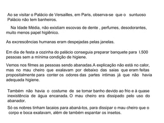 Ao se visitar o Palácio de Versailles, em Paris, observa-se  que o  suntuoso Palácio não tem banheiros.  Na Idade Média, não existiam escovas de dente , perfumes, desodorantes,  muito menos papel higiênico.  Em dia de festa a cozinha do palácio conseguia preparar banquete para  l.500 pessoas sem a mínima condição de higiene. Vemos nos filmes as pessoas sendo abanadas.A explicação não está no calor, mas  no  mau  cheiro  que  exalavam  por  debaixo  das  saias  que eram feitas propositalmente para  conter os  odores das  partes  intimas  já  que  não  havia adequada higiene.  Também  não  havia  o  costume  de  se tomar banho devido ao frio e à quase inexistência  de  água  encanada. O  mau  cheiro  era  dissipado  pelo  uso  do abanador.  Só os nobres tinham lacaios para abaná-los, para dissipar o mau cheiro que o  corpo e boca exalavam, além de também espantar os insetos.  As excrescências humanas eram despejadas pelas janelas. 