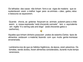 Os telhados  das casas  não tinham  forro e as  vigas de madeira  que os sustentavam  eram  o melhor  lugar  para  os animais – cães , gatos, ratos  e besouros se aquecerem.  Quando  chovia, as  goteiras  forçavam os  animais  pularem para o chão assim  a  nossa expressão “está chovendo canivete”  tem  o  equivalente  em  inglês “it´s raining cats and dogs”  (está chovendo gatos e cachorros).  Aqueles que tinham dinheiro possuíam  pratos de estanho.Certos  tipos de alimentos  oxidavam  o material, fazendo  com  que  muita  gente morresse envenenada. Lembremo-nos de que os hábitos higiênicos, da época, eram péssimos. Os tomates, sendo ácidos, foram alimentos considerados, durante muito tempo venenosos.  