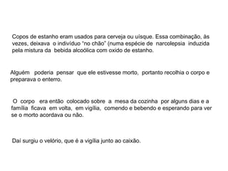 Copos de estanho eram usados para cerveja ou uísque. Essa combinação, às vezes, deixava  o indivíduo “no chão” (numa espécie de  narcolepsia  induzida pela mistura da  bebida alcoólica com oxido de estanho. O  corpo  era então  colocado sobre  a  mesa da cozinha  por alguns dias e a família  ficava  em volta,  em vigília,  comendo e bebendo e esperando para ver  se o morto acordava ou não. Daí surgiu o velório, que é a vigília junto ao caixão. Alguém  poderia  pensar  que ele estivesse morto,  portanto recolhia o corpo e preparava o enterro. 