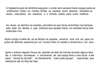 A Inglaterra país de território pequeno, é onde nem sempre havia espaço para se  enterrarem  todos  os  mortos. Então  os  caixões  eram  abertos,  retirados os ossos , colocados  em  ossários,  e  o  túmulo  usado  para  outro  cadáver.  As vezes, ao abrirem os caixões, percebia-se que havia arranhões nas tampas, pelo  lado  de  dentro, o  que  indicava que aquele morto, na verdade havia sido enterrado vivo. Assim surgiu a idéia de  ao se fechar os caixões,  amarrar  uma  tira  de  pano no pulso do defunto, passá-la por um  buraco feito no caixão e amarra-la a  um  sino. Após o enterro alguém ficava de  plantão ao lado do túmulo durante alguns dias. Se  o  indivíduo  acordasse,  o  movimento  de  seu braço faria o sino tocar  e ele seria  “ saved by de bell”,  ou literalmente  “salvo pelo gongo”,  expressão  que utilizamos até os dias de hoje.  