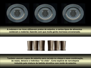 A nobreza e os ricos utilizavam pratos de estanho, e certos tipos de alimentos  oxidavam o material, fazendo com que muita gente morresse envenenada. Também usavam copos de estanho para cerveja ou uísque e essa combinação,  às vezes, deixava o indivíduo “no chão”, numa espécie de narcolepsia  induzida pela mistura de bebida alcoólica com óxido de estanho. 
