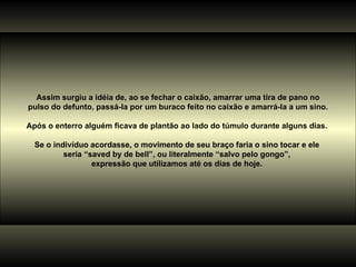 Assim surgiu a idéia de, ao se fechar o caixão, amarrar uma tira de pano no pulso do defunto, passá-la por um buraco feito no caixão e amarrá-la a um sino. Após o enterro alguém ficava de plantão ao lado do túmulo durante alguns dias.  Se o indivíduo acordasse, o movimento de seu braço faria o sino tocar e ele  seria “saved by de bell”, ou literalmente “salvo pelo gongo”,  expressão que utilizamos até os dias de hoje.  