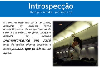 Introspecção 
R e s p i r a n d o p r i m e i r o 
Em caso de despressurização da cabine, 
máscaras de oxigênio cairão 
automaticamente do compartimento de 
cima de sua cabeça. Por favor, coloque a 
máscara de oxigênio 
primeiramente em você 
antes de auxiliar crianças pequenas e 
outras pessoas que precisem de 
ajuda. 
 