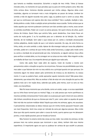 que tomaria as medidas necessárias. Estranhei a reação de meu irmão. Talvez já tivesse
chorado antes, no momento em que percebeu que eu jazia em minha própria cama. Mas não
tinha certeza disso. Inúmeras dúvidas passavam por minha cabeça. Algumas delas eram
resolvidas, algumas se tornavam mais e mais intrigantes ao passar do tempo. Lembrei ter
sentido a mão de alguém tocando meu peito. Logo, eu poderia ouvir e sentir as coisas. Mas
por que eu continuava com apenas dois dos meus sentidos? Tato e audição. Audição e tato.
Ainda preferia a visão. Visão e audição seriam primordiais nessa ocasião. Tenho certeza que se
todos aqueles que morrem pudessem continuar com dois sentidos após a morte, esses seriam
os sentidos escolhidos. Poder ver e ouvir as outras pessoas. Ver quem chorou de alívio, quem
chorou de tristeza. Quem falou que sentiria falta, quem desdenhou. Esse talvez fosse um
sonho de muita gente. E eu fui escolhido para ser o detentor de tal bênção. Ou, melhor
dizendo, de tal maldição. Sem saber o que estava por vir, sentia a claridade atravessando
minhas pálpebras, dando noção de que o sol estaria nascendo. Ou seja, de certa forma eu
tinha, ainda, um outro sentido: a visão. Apesar de não enxergar nada por causa das pálpebras
cerradas, podia ter a certeza de que minha visão ainda funcionava, a julgar pelo modo como
eu sentia a claridade do sol penetrando por elas. Certamente, se alguém abrisse meus olhos
para verificar o estado deles, eu iria conseguir ver as coisas ao meu redor. Mas ninguém se deu
ao trabalho de fazer isso. Era empenho demais por alguém que nada valia.
        Como não podia fazer nada além de esperar, tratei de inundar a mente com
pensamentos sobre a situação na qual eu me encontrava. Pensava nas possibilidades que teria,
mas saber o que falariam de mim no meu velório era o principal quesito em que pensava. Em
momento algum me deixei abater pelo sentimento de tristeza ou de desânimo. Eu estava
morto. E o que eu poderia fazer, senão aproveitar aquele momento único? Não posso dizer,
obviamente, que estava feliz. Mas ao analisar o fato de estar em uma situação da qual eu não
poderia mais sair e ter noção disso, sabendo que podia, pelo menos, ouvir os sons ao meu
redor, era maravilhoso.
        Mas foi nesse momento que uma dúvida, como um estalo, surgiu: e se essa capacidade
que eu tinha fosse normal para os mortos? Digo, e se cada pessoa que morre partilhasse os
mesmos sentidos remanescentes? Como saber se as pessoas por quem chorei em seus velórios
não tinham consciência de que eu chorava por elas? E, pior: como saber se aquelas de quem
falei mal não me ouviram maldizer delas? Aquilo que antes me animava, agora, me assustava.
E pensamentos relacionados às ideias malucas que em minha mente passavam ficavam cada
vez mais frequentes. Senti meu corpo ser retirado da cama por algumas pessoas. Meu irmão
disse que não queria exames para saber a causa da morte, queria apenas que me deixassem
pronto, o mais rápido possível, para ser levado ao funeral.
        Meu funeral. Eu estaria ciente das coisas ao meu redor. Isso ainda me animava. Já não
pensava mais nas outras pessoas que morreram e que, talvez, tenham tido essa mesma
experiência. O importante agora era que eu pudesse ter certeza de que escolhi as pessoas



                                               2
 