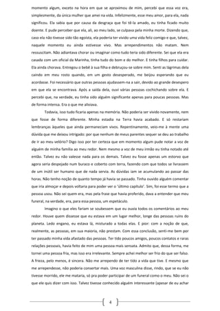 momento algum, exceto na hora em que se aproximou de mim, percebi que essa voz era,
simplesmente, da única mulher que amei na vida. Infelizmente, esse meu amor, para ela, nada
significou. Ela sabia que por causa da desgraça que foi tê-la amado, eu tinha ficado muito
doente. E pude perceber que ela, ali, ao meu lado, se culpava pela minha morte. Dizendo que,
caso ela não tivesse sido tão egoísta, ela poderia ter vivido uma vida feliz comigo e que, talvez,
naquele momento eu ainda estivesse vivo. Mas arrependimentos não matam. Nem
ressuscitam. Não adiantava chorar ou imaginar como tudo teria sido diferente. Sei que ela era
casada com um oficial da Marinha, tinha tudo do bom e do melhor. E tinha filhos para cuidar.
Ela ainda chorava. Entregou o bebê à sua filha e debruçou-se sobre mim. Senti as lágrimas dela
caindo em meu rosto quando, em um gesto desesperado, me beijou esperando que eu
acordasse. Foi necessário que outras pessoas ajudassem-na a sair, devido ao grande desespero
em que ela se encontrava. Após a saída dela, ouvi várias pessoas cochichando sobre ela. E
percebi que, na verdade, eu tinha sido alguém significante apenas para poucas pessoas. Mas
de forma intensa. Era o que me aliviava.
        Todavia, isso tudo ficaria apenas na memória. Não poderia ser vivido novamente, nem
que fosse de forma diferente. Minha estadia na Terra havia acabado. E só restariam
lembranças àqueles que ainda permaneciam vivos. Repentinamente, veio-me à mente uma
dúvida que me deixou intrigado: por que nenhum de meus parentes sequer se deu ao trabalho
de ir ao meu velório? Digo isso por ter certeza que em momento algum pude notar a voz de
alguém de minha família ao meu redor. Nem mesmo a voz de meu irmão eu tinha notado até
então. Talvez eu não valesse nada para os demais. Talvez eu fosse apenas um estorvo que
agora seria despejado num buraco e coberto com terra, fazendo com que todos se livrassem
de um inútil ser humano que de nada servia. As dúvidas iam se acumulando ao passar das
horas. Não tenho noção de quanto tempo já havia se passado. Tinha ouvido alguém comentar
que iria almoçar e depois voltaria para poder ver o ‘último capítulo’. Sim, foi esse termo que a
pessoa usou. Não sei quem era, mas pela frase que havia proferido, dava a entender que meu
funeral, na verdade, era, para essa pessoa, um espetáculo.
        Imagino o que eles fariam se soubessem que eu ouvia todos os comentários ao meu
redor. Houve quem dissesse que eu estava em um lugar melhor, longe das pessoas ruins do
planeta. Ledo engano, eu estava lá, misturado a todas elas. E pior: com a noção de que,
realmente, as pessoas, em sua maioria, não prestam. Com essa conclusão, senti-me bem por
ter passado minha vida afastado das pessoas. Ter tido poucos amigos, poucos contatos e raras
relações pessoais, havia feito de mim uma pessoa mais sensata. Admito que, dessa forma, me
tornei uma pessoa fria, mas isso era irrelevante. Sempre achei melhor ser frio do que ser falso.
A frieza, pelo menos, é sincera. Não me arrependo de ter tido a vida que tive. E mesmo que
me arrependesse, não poderia consertar mais. Uma voz masculina disse, rindo, que se eu não
tivesse morrido, ele me mataria, só pra poder participar de um funeral como o meu. Não sei o
que ele quis dizer com isso. Talvez tivesse conhecido alguém interessante (apesar de eu achar



                                                4
 