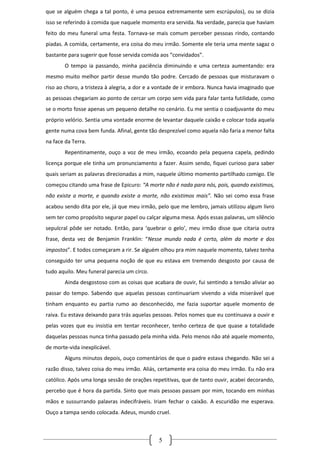 que se alguém chega a tal ponto, é uma pessoa extremamente sem escrúpulos), ou se dizia
isso se referindo à comida que naquele momento era servida. Na verdade, parecia que haviam
feito do meu funeral uma festa. Tornava-se mais comum perceber pessoas rindo, contando
piadas. A comida, certamente, era coisa do meu irmão. Somente ele teria uma mente sagaz o
bastante para sugerir que fosse servida comida aos “convidados”.
        O tempo ia passando, minha paciência diminuindo e uma certeza aumentando: era
mesmo muito melhor partir desse mundo tão podre. Cercado de pessoas que misturavam o
riso ao choro, a tristeza à alegria, a dor e a vontade de ir embora. Nunca havia imaginado que
as pessoas chegariam ao ponto de cercar um corpo sem vida para falar tanta futilidade, como
se o morto fosse apenas um pequeno detalhe no cenário. Eu me sentia o coadjuvante do meu
próprio velório. Sentia uma vontade enorme de levantar daquele caixão e colocar toda aquela
gente numa cova bem funda. Afinal, gente tão desprezível como aquela não faria a menor falta
na face da Terra.
        Repentinamente, ouço a voz de meu irmão, ecoando pela pequena capela, pedindo
licença porque ele tinha um pronunciamento a fazer. Assim sendo, fiquei curioso para saber
quais seriam as palavras direcionadas a mim, naquele último momento partilhado comigo. Ele
começou citando uma frase de Epicuro: “A morte não é nada para nós, pois, quando existimos,
não existe a morte, e quando existe a morte, não existimos mais”. Não sei como essa frase
acabou sendo dita por ele, já que meu irmão, pelo que me lembro, jamais utilizou algum livro
sem ter como propósito segurar papel ou calçar alguma mesa. Após essas palavras, um silêncio
sepulcral pôde ser notado. Então, para ‘quebrar o gelo’, meu irmão disse que citaria outra
frase, desta vez de Benjamin Franklin: “Nesse mundo nada é certo, além da morte e dos
impostos”. E todos começaram a rir. Se alguém olhou pra mim naquele momento, talvez tenha
conseguido ter uma pequena noção de que eu estava em tremendo desgosto por causa de
tudo aquilo. Meu funeral parecia um circo.
        Ainda desgostoso com as coisas que acabara de ouvir, fui sentindo a tensão aliviar ao
passar do tempo. Sabendo que aquelas pessoas continuariam vivendo a vida miserável que
tinham enquanto eu partia rumo ao desconhecido, me fazia suportar aquele momento de
raiva. Eu estava deixando para trás aquelas pessoas. Pelos nomes que eu continuava a ouvir e
pelas vozes que eu insistia em tentar reconhecer, tenho certeza de que quase a totalidade
daquelas pessoas nunca tinha passado pela minha vida. Pelo menos não até aquele momento,
de morte-vida inexplicável.
        Alguns minutos depois, ouço comentários de que o padre estava chegando. Não sei a
razão disso, talvez coisa do meu irmão. Aliás, certamente era coisa do meu irmão. Eu não era
católico. Após uma longa sessão de orações repetitivas, que de tanto ouvir, acabei decorando,
percebo que é hora da partida. Sinto que mais pessoas passam por mim, tocando em minhas
mãos e sussurrando palavras indecifráveis. Iriam fechar o caixão. A escuridão me esperava.
Ouço a tampa sendo colocada. Adeus, mundo cruel.



                                              5
 