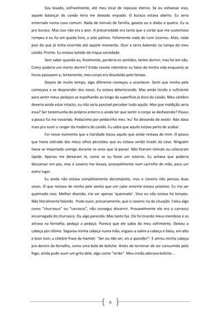 Sou levado, sofrivelmente, até meu local de repouso eterno. Se eu estivesse vivo,
aquele balançar do caixão teria me deixado enjoado. O buraco estava aberto. Eu seria
enterrado numa cova comum. Nada de túmulo de família, gaveta ou o diabo a quatro. Eu ia
pro buraco. Mas isso não era o pior. A precariedade era tanta que a corda que me sustentava
rompeu e eu fui em queda livre, a sete palmos. Felizmente nada de ruim ocorreu. Aliás, nada
pior do que já tinha ocorrido até aquele momento. Ouvi a terra batendo na tampa do meu
caixão. Pronto. Eu estava isolado da iníqua sociedade.
        Sem saber quando eu, finalmente, perderia os sentidos, tentei dormir, mas foi em vão.
Como poderia um morto dormir? Então resolvi relembrar os fatos de minha vida enquanto as
horas passavam e, lentamente, meu corpo era dissolvido pelo tempo.
        Depois de muito tempo, algo diferente começou a acontecer. Senti que minha pele
começava a se desprender dos ossos. Eu estava deteriorando. Mas ainda lúcido o suficiente
para sentir meus pedaços se espalhando ao longo da superfície já dura do caixão. Meu cérebro
deveria ainda estar intacto, ou não seria possível perceber tudo aquilo. Mas que maldição seria
essa? Ser testemunha do próprio enterro e ainda ter que sentir o corpo se desfazendo? Pouco
a pouco fui me esvaindo. Pedacinho por pedacinho meu ‘eu’ foi deixando de existir. Não dava
mais pra ouvir o ranger da madeira do caixão. Eu sabia que aquilo estava perto de acabar.
        Foi nesse momento que a claridade tocou aquilo que ainda restava de mim. O pouco
que havia sobrado dos meus olhos percebeu que eu estava sendo tirado da cova. Ninguém
havia se importado comigo durante os anos que lá passei. Não fizeram túmulo ou colocaram
lápide. Apenas me deixaram lá, como se eu fosse um estorvo. Eu achava que poderia
descansar em paz, mas o coveiro me levava, provavelmente num carrinho de mão, para um
outro lugar.
        Eu ainda não estava completamente decomposto, mas o coveiro não pensou duas
vezes. O que restava de minha pele sentia que um calor enorme estava próximo. Eu iria ser
queimado vivo. Melhor dizendo, iria ser apenas ‘queimado’. Vivo eu não estava há tempos.
Não literalmente falando. Pude ouvir, precariamente, que o coveiro ria da situação. Falou algo
como “churrasco” ou “carrasco”, não consegui discernir. Provavelmente ele era o carrasco
encarregado do churrasco. Ou algo parecido. Mas tanto faz. Ele foi tirando meus membros e os
atirava na fornalha, pedaço a pedaço. Parecia que ele sabia do meu sofrimento. Deixou a
cabeça por último. Segurou minha cabeça numa mão, ergueu-a sobre a cabeça e falou, em alto
e bom tom, a célebre frase de Hamlet: “Ser ou não ser, eis a questão!”. E atirou minha cabeça
pra dentro da fornalha, como uma bola de boliche. Antes de terminar de ser consumido pelo
fogo, ainda pude ouvir um grito dele, algo como “strike”. Meu irmão adorava boliche...




                                               6
 