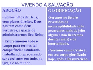 VIVENDO A SALVAÇÃO
ADOÇÃO
- Somos filhos de Deus,
com plenos direitos. Deus
nos tem como Seus
herdeiros, capazes de
administrarmos Seu Reino.
- Esforcemo-nos todo o
tempo para termos tal
competência: estudando,
trabalhando, procurando
ser excelentes em tudo, na
igreja e no mundo.
GLORIFICAÇÃO
-Seremos no futuro
revestidos da
incorruptibilidade (não
pecaremos mais de jeito
algum e não ficaremos
doentes mais) e da
imortalidade.
- Seremos como Cristo é,
em seu corpo glorificado
hoje, após a Ressurreição.
 