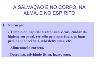 A SALVAÇÃO É NO CORPO, NA
ALMA, E NO ESPÍRITO
1. No corpo:
- Templo do Espírito Santo: não vícios, cuidar da
higiene corporal, ter zêlo pela aparência, primar
pela não indecência, não defraudar, etc.
- Alimentação correta.
- Descanso, atividade física, lazer, sono.
 