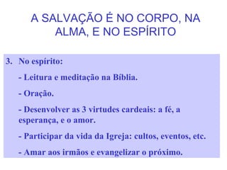 A SALVAÇÃO É NO CORPO, NA
ALMA, E NO ESPÍRITO
3. No espírito:
- Leitura e meditação na Bíblia.
- Oração.
- Desenvolver as 3 virtudes cardeais: a fé, a
esperança, e o amor.
- Participar da vida da Igreja: cultos, eventos, etc.
- Amar aos irmãos e evangelizar o próximo.
 