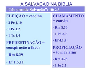 A SALVAÇÃO NA BÍBLIA
ELEIÇÃO = escolha
- 2 Pe 1.10
- 1 Pe 1.2
- 1 Ts 1.4
PREDESTINAÇÃO =
conspiração a favor
- Rm 8.29
- Ef 1.5,11
CHAMAMENTO
= convite
- Rm 8.30
- 1 Pe 2.9
- Ef 4.1,4
PROPICIAÇÃO
= tornar afim
- Rm 3.25
- 1 Jo 2.2
“Tão grande Salvação”: Hb 2.3
 