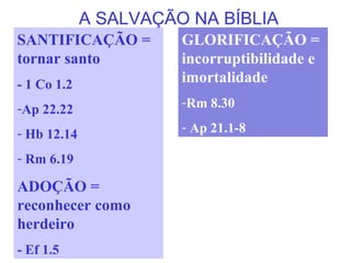A SALVAÇÃO NA BÍBLIA
SANTIFICAÇÃO =
tornar santo
- 1 Co 1.2
-Ap 22.22
- Hb 12.14
- Rm 6.19
ADOÇÃO =
reconhecer como
herdeiro
- Ef 1.5
GLORIFICAÇÃO =
incorruptibilidade e
imortalidade
-Rm 8.30
- Ap 21.1-8
 