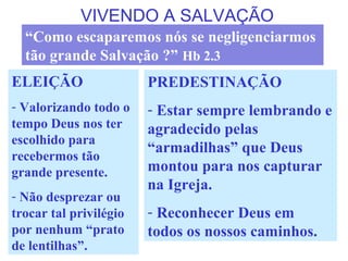 VIVENDO A SALVAÇÃO
ELEIÇÃO
- Valorizando todo o
tempo Deus nos ter
escolhido para
recebermos tão
grande presente.
- Não desprezar ou
trocar tal privilégio
por nenhum “prato
de lentilhas”.
“Como escaparemos nós se negligenciarmos
tão grande Salvação ?” Hb 2.3
PREDESTINAÇÃO
- Estar sempre lembrando e
agradecido pelas
“armadilhas” que Deus
montou para nos capturar
na Igreja.
- Reconhecer Deus em
todos os nossos caminhos.
 