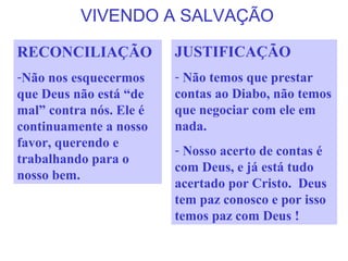 VIVENDO A SALVAÇÃO
JUSTIFICAÇÃO
- Não temos que prestar
contas ao Diabo, não temos
que negociar com ele em
nada.
- Nosso acerto de contas é
com Deus, e já está tudo
acertado por Cristo. Deus
tem paz conosco e por isso
temos paz com Deus !
RECONCILIAÇÃO
-Não nos esquecermos
que Deus não está “de
mal” contra nós. Ele é
continuamente a nosso
favor, querendo e
trabalhando para o
nosso bem.
 
