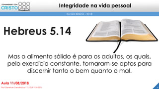 Hebreus 5.14
11Prof. Daniel de Carvalho Luz – T. (15) 9 9126 5571
Aula 11/08/2018
Escola Bíblica - 2018
Integridade na vida pessoal
Mas o alimento sólido é para os adultos, os quais,
pelo exercício constante, tornaram-se aptos para
discernir tanto o bem quanto o mal.
 