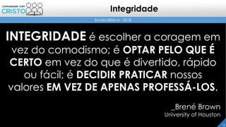 Escola Bíblica - 2018
13
Integridade
INTEGRIDADE é escolher a coragem em
vez do comodismo; é OPTAR PELO QUE É
CERTO em vez do que é divertido, rápido
ou fácil; é DECIDIR PRATICAR nossos
valores EM VEZ DE APENAS PROFESSÁ-LOS.
_Brené Brown
University of Houston
 