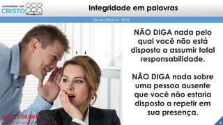 NÃO DIGA nada pelo
qual você não está
disposto a assumir total
responsabilidade.
NÃO DIGA nada sobre
uma pessoa ausente
que você não estaria
disposto a repetir em
sua presença.
16Prof. Daniel de Carvalho Luz – T. (15) 9 9126 5571
Aula 11/08/2018
Escola Bíblica - 2018
Integridade em palavras
 