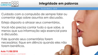 Cuidado com a compulsão de sempre falar ou
comentar algo sobre assuntos em discussão.
Esteja disposto a atrasar seus comentários.
Você não precisa contar tudo o que sabe, a
menos que sua informação seja essencial para
a discussão.
Fale quando seus comentários forem
necessários; fique em silêncio quando eles não
forem benéficos.
17Prof. Daniel de Carvalho Luz – T. (15) 9 9126 5571
Aula 11/08/2018
Escola Bíblica - 2018
Integridade em palavras
 