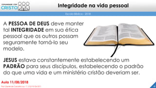 A PESSOA DE DEUS deve manter
tal INTEGRIDADE em sua ética
pessoal que os outros possam
seguramente torná-lo seu
modelo.
18Prof. Daniel de Carvalho Luz – T. (15) 9 9126 5571
Aula 11/08/2018
Escola Bíblica - 2018
Integridade na vida pessoal
JESUS estava constantemente estabelecendo um
PADRÃO para seus discípulos, estabelecendo o padrão
do que uma vida e um ministério cristão deveriam ser.
 
