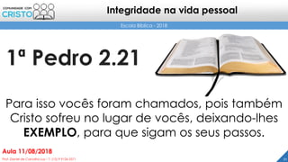 1ª Pedro 2.21
21Prof. Daniel de Carvalho Luz – T. (15) 9 9126 5571
Aula 11/08/2018
Escola Bíblica - 2018
Integridade na vida pessoal
Para isso vocês foram chamados, pois também
Cristo sofreu no lugar de vocês, deixando-lhes
EXEMPLO, para que sigam os seus passos.
 